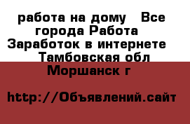 работа на дому - Все города Работа » Заработок в интернете   . Тамбовская обл.,Моршанск г.